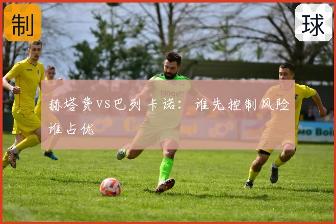 赫塔费vs巴列卡诺:谁先控制风险谁占优